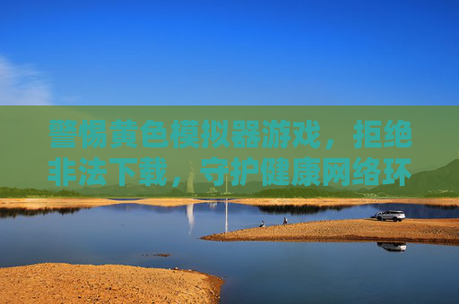 警惕黄色模拟器游戏，拒绝非法下载，守护健康网络环境，警惕黄色模拟器游戏，拒绝非法下载守护健康网络环境