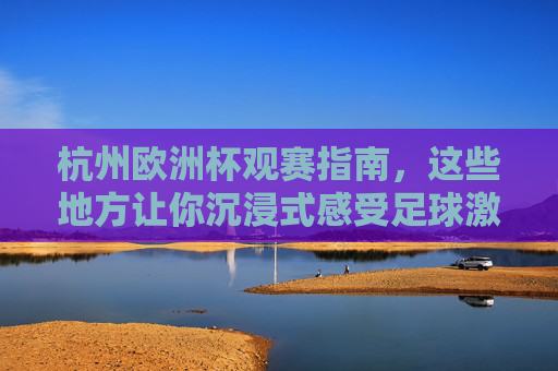 杭州欧洲杯观赛指南,这些地方让你沉浸式感受足球激情!杭州欧洲杯观赛指南,沉浸式感受足球激情 杭州欧洲杯观赛指南,这些地方让你沉浸式感受足球激情!杭州欧洲杯观赛指南,沉浸式感受足球激情