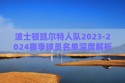 波士顿凯尔特人队2023-2024赛季球员名单深度解析,争冠阵容的攻防密码,波士顿凯尔特人2023-2024赛季,争冠阵容攻防密码深度解析 波士顿凯尔特人队2023-2024赛季球员名单深度解析,争冠阵容的攻防密码,波士顿凯尔特人2023-2024赛季,争冠阵容攻防密码深度解析