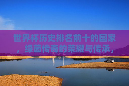 世界杯历史排名前十的国家,绿茵传奇的荣耀与传承,世界杯历史十强国家,绿茵传奇的荣耀与传承 世界杯历史排名前十的国家,绿茵传奇的荣耀与传承,世界杯历史十强国家,绿茵传奇的荣耀与传承