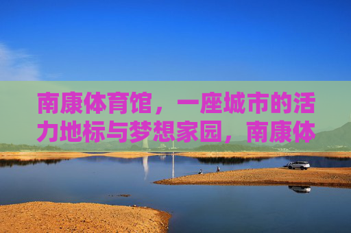 南康体育馆,一座城市的活力地标与梦想家园,南康体育馆,活力地标与梦想家园 南康体育馆,一座城市的活力地标与梦想家园,南康体育馆,活力地标与梦想家园
