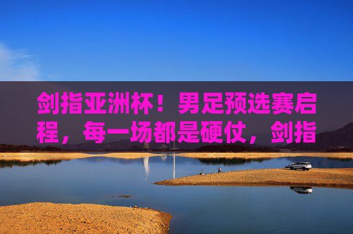 剑指亚洲杯!男足预选赛启程,每一场都是硬仗,剑指亚洲杯!男足预选赛启程逐场硬仗攻坚 剑指亚洲杯!男足预选赛启程,每一场都是硬仗,剑指亚洲杯!男足预选赛启程逐场硬仗攻坚