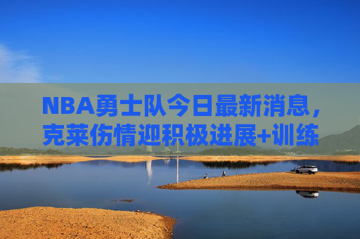 NBA勇士队今日最新消息,克莱伤情迎积极进展+训练营新人亮点,季前赛阵容浮出水面 NBA勇士队今日最新消息,克莱伤情迎积极进展+训练营新人亮点,季前赛阵容浮出水面