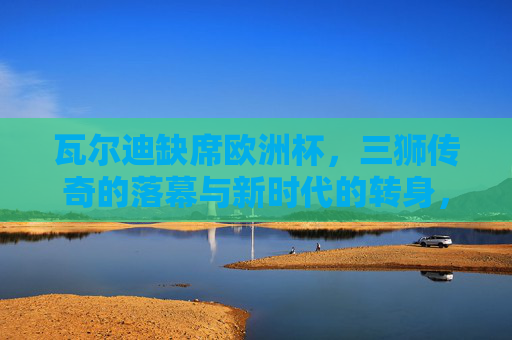 瓦尔迪缺席欧洲杯,三狮传奇的落幕与新时代的转身,瓦尔迪缺席欧洲杯,三狮传奇落幕与新时代转身 瓦尔迪缺席欧洲杯,三狮传奇的落幕与新时代的转身,瓦尔迪缺席欧洲杯,三狮传奇落幕与新时代转身
