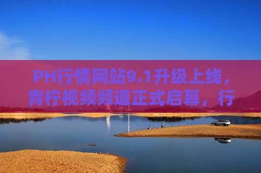 PH行情网站9.1升级上线,青柠视频频道正式启幕,行业洞察进入视听新世代,PH行情9.1升级,青柠视频频道启幕 行业洞察进入视听新世代 PH行情网站9.1升级上线,青柠视频频道正式启幕,行业洞察进入视听新世代,PH行情9.1升级,青柠视频频道启幕 行业洞察进入视听新世代