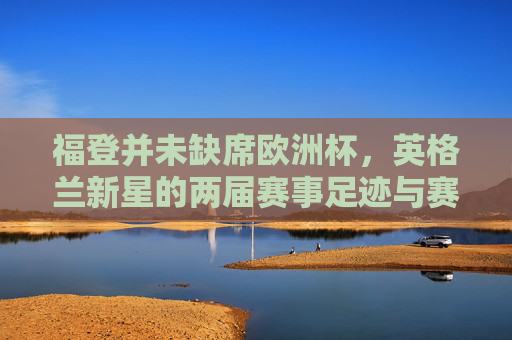 福登并未缺席欧洲杯，英格兰新星的两届赛事足迹与赛场角色，福登两届欧洲杯足迹与赛场角色