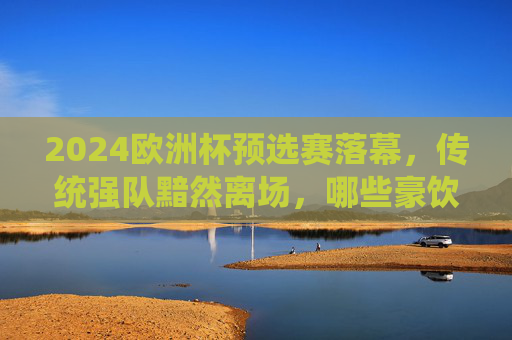 2024欧洲杯预选赛落幕，传统强队黯然离场，哪些豪饮与决赛圈擦肩而过？2024欧洲杯预选赛落幕，传统强队无缘决赛圈