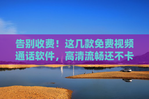 告别收费！这几款免费视频通话软件，高清流畅还不卡，告别收费！免费视频通话软件，高清流畅还不卡