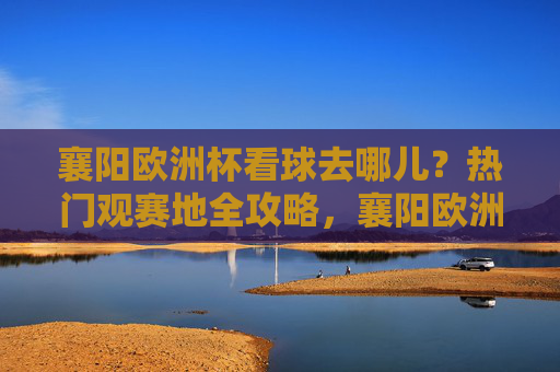 襄阳欧洲杯看球去哪儿?热门观赛地全攻略,襄阳欧洲杯观赛地全攻略 襄阳欧洲杯看球去哪儿?热门观赛地全攻略,襄阳欧洲杯观赛地全攻略
