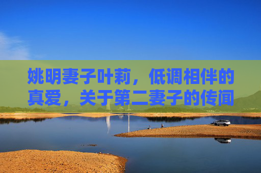 姚明妻子叶莉，低调相伴的真爱，关于第二妻子的传闻不实，姚明妻子叶莉，低调相伴的真爱，第二妻子传闻不实