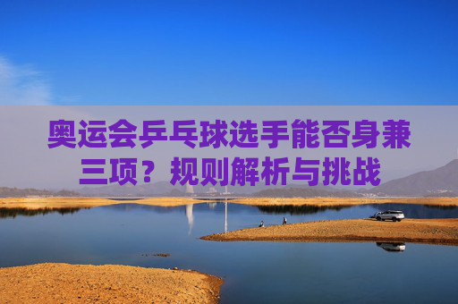 奥运会乒乓球选手能否身兼三项?规则解析与挑战 奥运会乒乓球选手能否身兼三项?规则解析与挑战