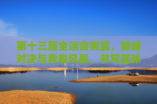 第十三届全运会男篮，巅峰对决与青春风暴，书写篮球新篇章，第十三届全运会男篮，巅峰对决与青春风暴共谱篮球新篇章