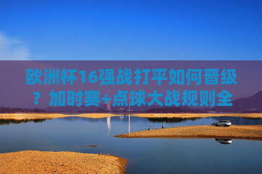 欧洲杯16强战打平如何晋级？加时赛+点球大战规则全解析，欧洲杯16强战打平晋级规则全解析，加时赛+点球大战