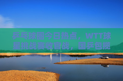 乒乓球圈今日热点，WTT球星挑战赛收官战，国乒包揽五冠，新星闪耀引爆期待，WTT球星挑战赛收官，国乒包揽五冠新星闪耀引爆期待