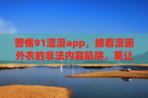 警惕91涩漫app,披着漫画外衣的非法内容陷阱,莫让网络娱乐成精神毒药,警惕91涩漫app,披漫画外衣的非法内容陷阱,莫让网络娱乐成精神毒药 警惕91涩漫app,披着漫画外衣的非法内容陷阱,莫让网络娱乐成精神毒药,警惕91涩漫app,披漫画外衣的非法内容陷阱,莫让网络娱乐成精神毒药