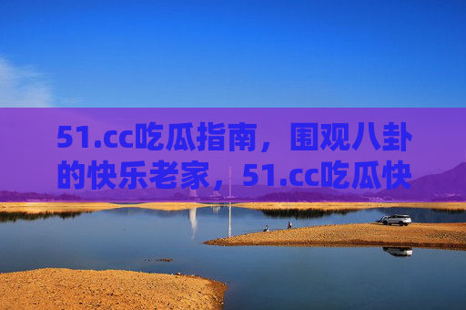 51.cc吃瓜指南,围观八卦的快乐老家,51.cc吃瓜快乐老家 51.cc吃瓜指南,围观八卦的快乐老家,51.cc吃瓜快乐老家