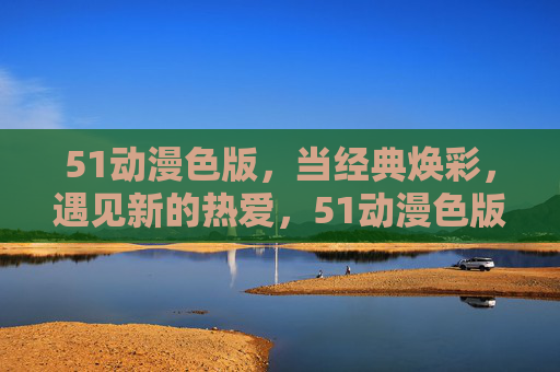 51动漫色版,当经典焕彩,遇见新的热爱,51动漫色版,经典焕彩,新热爱 51动漫色版,当经典焕彩,遇见新的热爱,51动漫色版,经典焕彩,新热爱