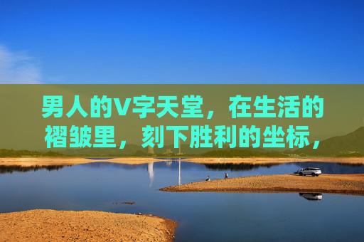 男人的V字天堂,在生活的褶皱里,刻下胜利的坐标,男人的V字天堂,生活褶皱里的胜利坐标 男人的V字天堂,在生活的褶皱里,刻下胜利的坐标,男人的V字天堂,生活褶皱里的胜利坐标