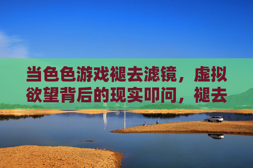 当色色游戏褪去滤镜，虚拟欲望背后的现实叩问，褪去滤镜，色色游戏背后的现实叩问