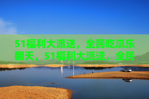 51福利大派送,全民吃瓜乐翻天,51福利大派送,全民吃瓜乐翻天 51福利大派送,全民吃瓜乐翻天,51福利大派送,全民吃瓜乐翻天