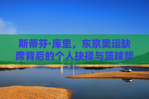 斯蒂芬·库里,东京奥运缺席背后的个人抉择与篮球哲学,斯蒂芬·库里,东京奥运缺席的个人抉择与篮球哲学 斯蒂芬·库里,东京奥运缺席背后的个人抉择与篮球哲学,斯蒂芬·库里,东京奥运缺席的个人抉择与篮球哲学