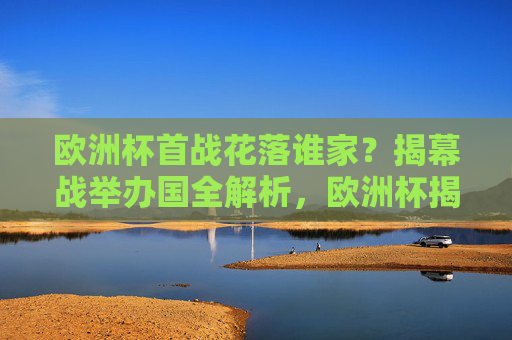 欧洲杯首战花落谁家?揭幕战举办国全解析,欧洲杯揭幕战举办国全解析 欧洲杯首战花落谁家?揭幕战举办国全解析,欧洲杯揭幕战举办国全解析