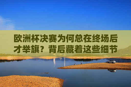 欧洲杯决赛为何总在终场后才举旗？背后藏着这些细节与尊重，欧洲杯决赛终场后举旗，细节里的尊重与深意