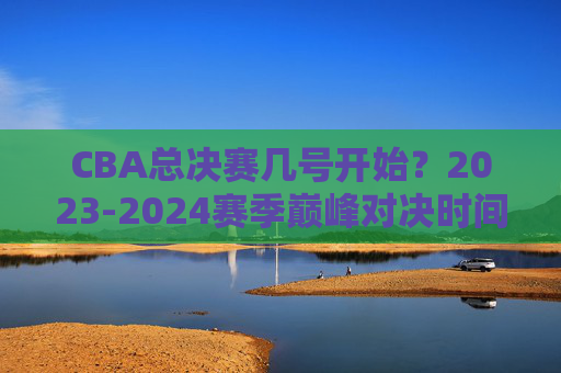 CBA总决赛几号开始?2023-2024赛季巅峰对决时间、对阵全解析,2023-2024赛季CBA总决赛开赛时间及对阵全解析 CBA总决赛几号开始?2023-2024赛季巅峰对决时间、对阵全解析,2023-2024赛季CBA总决赛开赛时间及对阵全解析