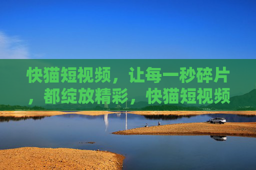 快猫短视频，让每一秒碎片，都绽放精彩，快猫短视频，碎片秒绽精彩