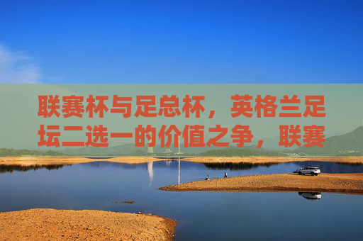 联赛杯与足总杯,英格兰足坛二选一的价值之争,联赛杯与足总杯,英格兰足坛二选一的价值之辩 联赛杯与足总杯,英格兰足坛二选一的价值之争,联赛杯与足总杯,英格兰足坛二选一的价值之辩