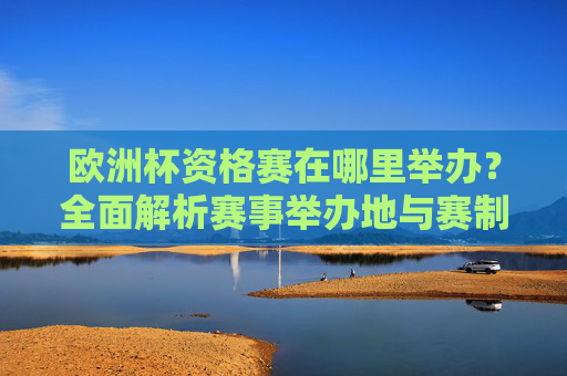 欧洲杯资格赛在哪里举办？全面解析赛事举办地与赛制，欧洲杯资格赛举办地与赛制全面解析