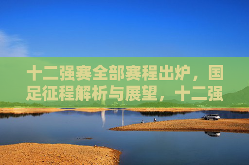 十二强赛全部赛程出炉,国足征程解析与展望,十二强赛赛程出炉,国足征程解析与展望 十二强赛全部赛程出炉,国足征程解析与展望,十二强赛赛程出炉,国足征程解析与展望