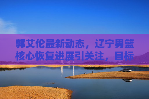 郭艾伦最新动态，辽宁男篮核心恢复进展引关注，目标明确剑指新赛季，郭艾伦恢复进展引关注，辽宁男篮核心剑指新赛季