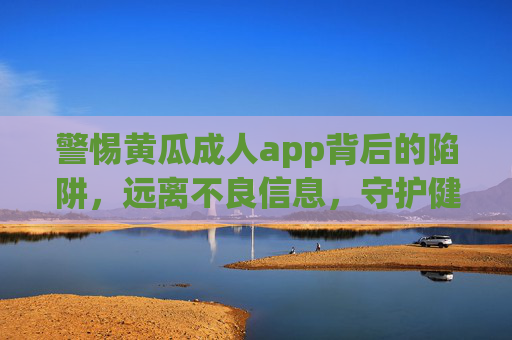 警惕黄瓜成人app背后的陷阱，远离不良信息，守护健康网络生活，警惕黄瓜成人app陷阱，守护健康网络生活