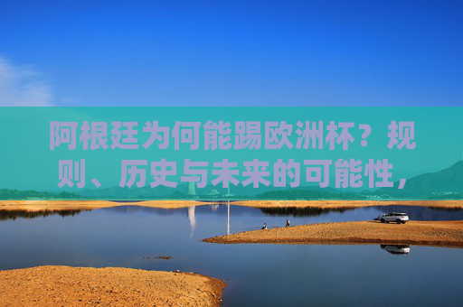阿根廷为何能踢欧洲杯？规则、历史与未来的可能性，阿根廷为何能踢欧洲杯？规则、历史与未来可能性