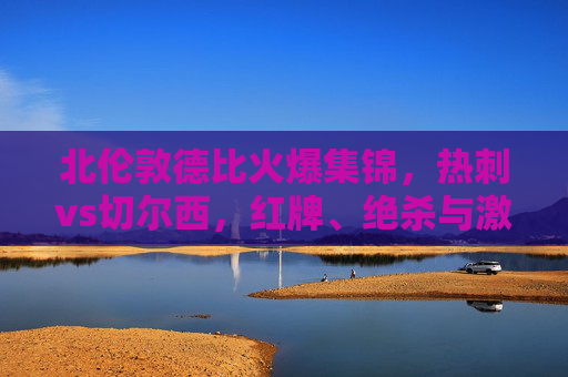 北伦敦德比火爆集锦,热刺vs切尔西,红牌、绝杀与激情碰撞的90分钟,北伦敦德比,热刺vs切尔西红牌绝杀引爆90分钟激情 北伦敦德比火爆集锦,热刺vs切尔西,红牌、绝杀与激情碰撞的90分钟,北伦敦德比,热刺vs切尔西红牌绝杀引爆90分钟激情