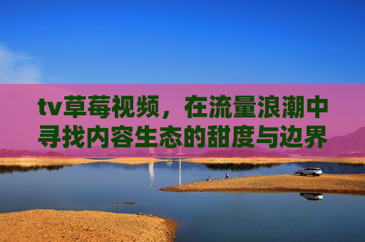 tv草莓视频,在流量浪潮中寻找内容生态的甜度与边界,tv草莓视频,流量浪潮中的内容生态甜度与边界 tv草莓视频,在流量浪潮中寻找内容生态的甜度与边界,tv草莓视频,流量浪潮中的内容生态甜度与边界