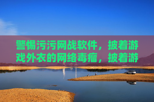 警惕污污网战软件,披着游戏外衣的网络毒瘤,披着游戏外衣的网络毒瘤,警惕污污网战软件 警惕污污网战软件,披着游戏外衣的网络毒瘤,披着游戏外衣的网络毒瘤,警惕污污网战软件