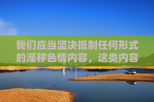 我们应当坚决抵制任何形式的淫秽色情内容,这类内容不仅违反法律法规,更会对个人身心健康、家庭和谐以及社会风气造成严重危害。以下从正确价值观引导的角度,对相关问题进行阐述,抵制淫秽色情内容,以正确价值观引领社会风尚 我们应当坚决抵制任何形式的淫秽色情内容,这类内容不仅违反法律法规,更会对个人身心健康、家庭和谐以及社会风气造成严重危害。以下从正确价值观引导的角度,对相关问题进行阐述,抵制淫秽色情内容,以正确价值观引领社会风尚