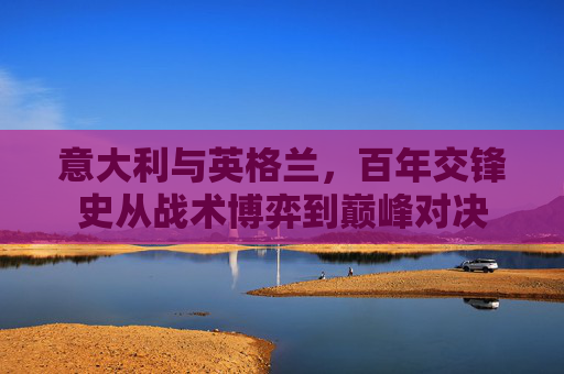 意大利与英格兰,百年交锋史从战术博弈到巅峰对决 意大利与英格兰,百年交锋史从战术博弈到巅峰对决