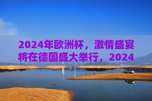 2024年欧洲杯,激情盛宴将在德国盛大举行,2024欧洲杯激情盛宴德国盛大启幕 2024年欧洲杯,激情盛宴将在德国盛大举行,2024欧洲杯激情盛宴德国盛大启幕