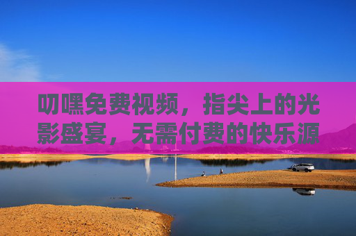 叨嘿免费视频,指尖上的光影盛宴,无需付费的快乐源泉,指尖上的免费光影盛宴,快乐源泉 叨嘿免费视频,指尖上的光影盛宴,无需付费的快乐源泉,指尖上的免费光影盛宴,快乐源泉