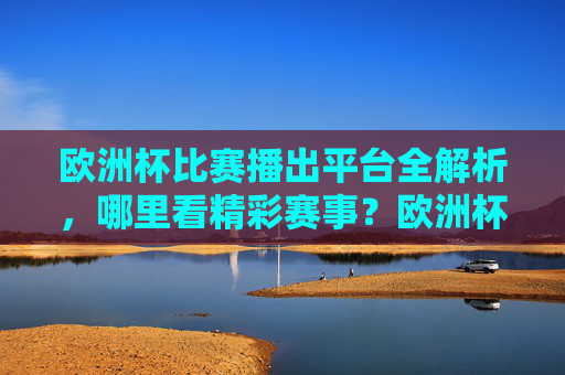 欧洲杯比赛播出平台全解析,哪里看精彩赛事?欧洲杯播出平台全解析,赛事观看指南 欧洲杯比赛播出平台全解析,哪里看精彩赛事?欧洲杯播出平台全解析,赛事观看指南