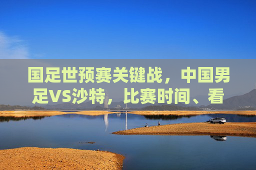 国足世预赛关键战,中国男足VS沙特,比赛时间、看点及出线形势解析,国足世预赛关键战,对阵沙特时间、看点与出线形势解析 国足世预赛关键战,中国男足VS沙特,比赛时间、看点及出线形势解析,国足世预赛关键战,对阵沙特时间、看点与出线形势解析