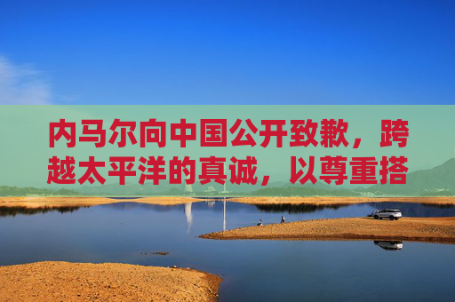 内马尔向中国公开致歉,跨越太平洋的真诚,以尊重搭建沟通桥梁,内马尔向中国致歉,跨越太平洋的真诚沟通桥梁 内马尔向中国公开致歉,跨越太平洋的真诚,以尊重搭建沟通桥梁,内马尔向中国致歉,跨越太平洋的真诚沟通桥梁