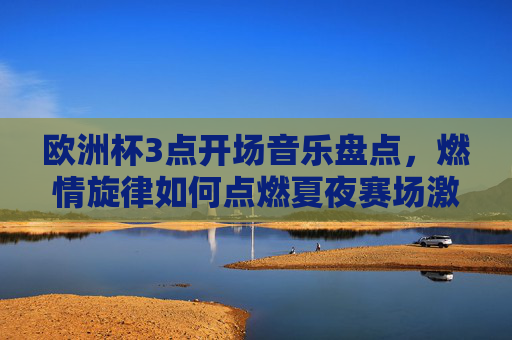 欧洲杯3点开场音乐盘点,燃情旋律如何点燃夏夜赛场激情?欧洲杯开场音乐盘点,燃情旋律点燃夏夜赛场激情 欧洲杯3点开场音乐盘点,燃情旋律如何点燃夏夜赛场激情?欧洲杯开场音乐盘点,燃情旋律点燃夏夜赛场激情