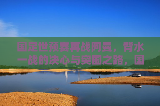 国足世预赛再战阿曼,背水一战的决心与突围之路,国足世预赛再战阿曼,背水一战谋突围 国足世预赛再战阿曼,背水一战的决心与突围之路,国足世预赛再战阿曼,背水一战谋突围