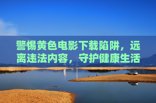 警惕黄色电影下载陷阱,远离违法内容,守护健康生活,警惕黄色电影下载陷阱,远离违法内容,守护健康生活 警惕黄色电影下载陷阱,远离违法内容,守护健康生活,警惕黄色电影下载陷阱,远离违法内容,守护健康生活