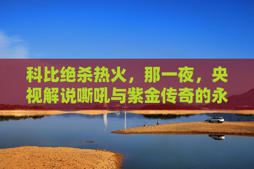 科比绝杀热火,那一夜,央视解说嘶吼与紫金传奇的永恒时刻,科比绝杀热火,央视嘶吼见证紫金传奇永恒时刻 科比绝杀热火,那一夜,央视解说嘶吼与紫金传奇的永恒时刻,科比绝杀热火,央视嘶吼见证紫金传奇永恒时刻