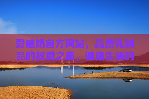 爱威奶官方网站,品质乳制品的权威之窗,健康生活的贴心伴侣,爱威奶官网,品质乳制品权威之窗,健康生活贴心伴侣 爱威奶官方网站,品质乳制品的权威之窗,健康生活的贴心伴侣,爱威奶官网,品质乳制品权威之窗,健康生活贴心伴侣